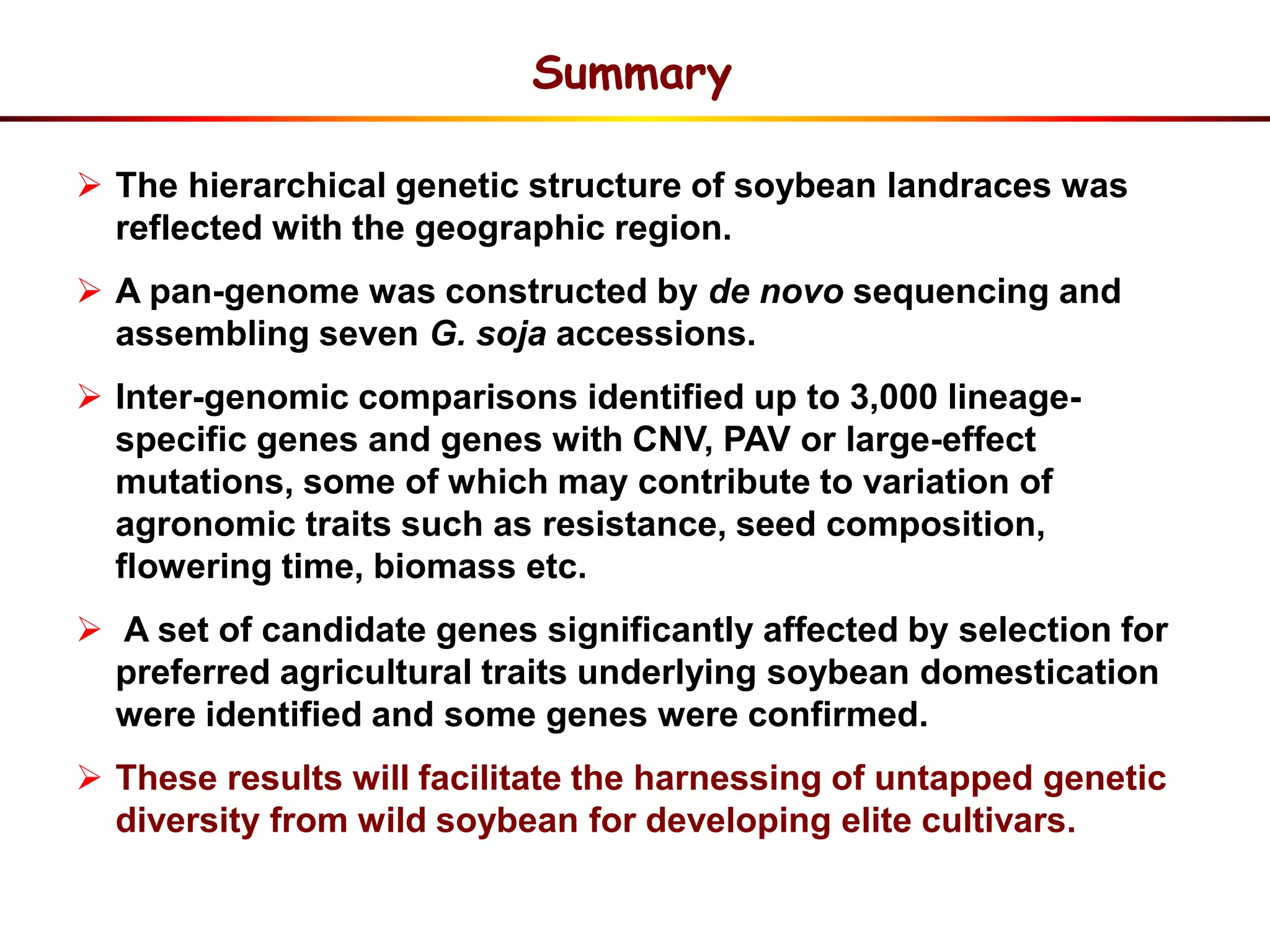  The hierarchical genetic structure of soybean landraces was
reflected with the geographic region.
 A pan-genome was constructed by de novo sequencing and
assembling seven G. soja accessions.
 Inter-genomic comparisons identified up to 3,000 lineage-
specific genes and genes with CNV, PAV or large-effect
mutations, some of which may contribute to variation of
agronomic traits such as resistance, seed composition,
flowering time, biomass etc.
 A set of candidate genes significantly affected by selection for
preferred agricultural traits underlying soybean domestication
were identified and some genes were confirmed.
 These results will facilitate the harnessing of untapped genetic
diversity from wild soybean for developing elite cultivars.
Summary
 