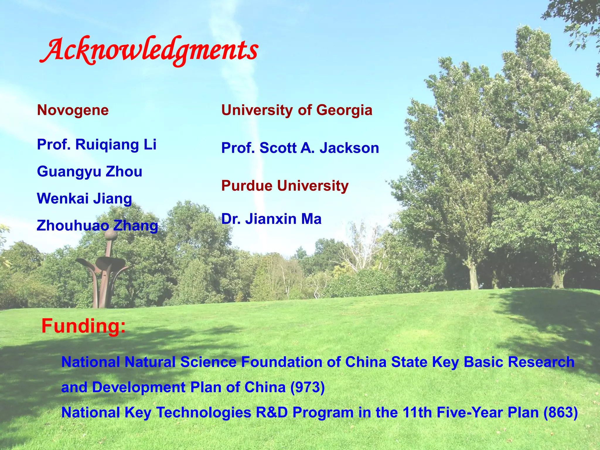 Funding:
National Natural Science Foundation of China State Key Basic Research
and Development Plan of China (973)
National Key Technologies R&D Program in the 11th Five-Year Plan (863)
Acknowledgments
Novogene
Prof. Ruiqiang Li
Guangyu Zhou
Wenkai Jiang
Zhouhuao Zhang
University of Georgia
Prof. Scott A. Jackson
Purdue University
Dr. Jianxin Ma
 