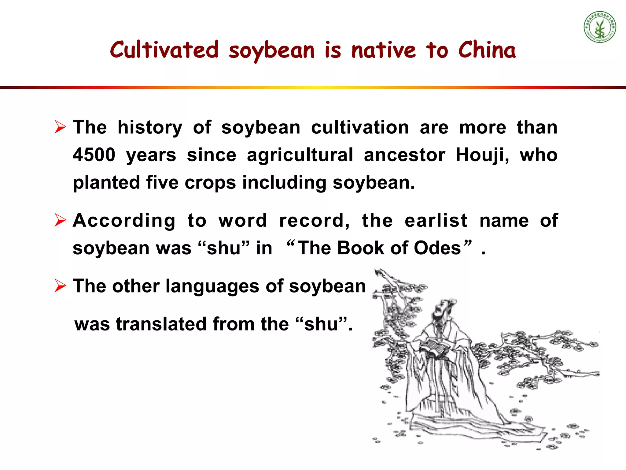  The history of soybean cultivation are more than
4500 years since agricultural ancestor Houji, who
planted five crops including soybean.
 According to word record, the earlist name of
soybean was “shu” in “The Book of Odes”.
 The other languages of soybean in the world are
was translated from the “shu”.
Cultivated soybean is native to China
 