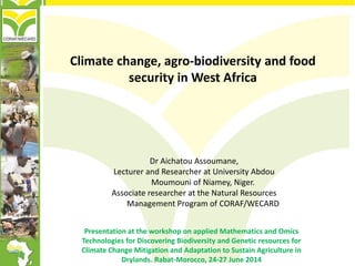 Climate change, agro-biodiversity and food
security in West Africa
Presentation at the workshop on applied Mathematics and Omics
Technologies for Discovering Biodiversity and Genetic resources for
Climate Change Mitigation and Adaptation to Sustain Agriculture in
Drylands. Rabat-Morocco, 24-27 June 2014
Dr Aichatou Assoumane,
Lecturer and Researcher at University Abdou
Moumouni of Niamey, Niger.
Associate researcher at the Natural Resources
Management Program of CORAF/WECARD
 