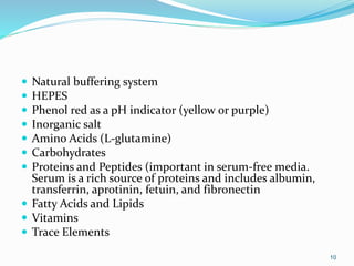  Natural buffering system
 HEPES
 Phenol red as a pH indicator (yellow or purple)
 Inorganic salt
 Amino Acids (L-glutamine)
 Carbohydrates
 Proteins and Peptides (important in serum-free media.
Serum is a rich source of proteins and includes albumin,
transferrin, aprotinin, fetuin, and fibronectin
 Fatty Acids and Lipids
 Vitamins
 Trace Elements
10
 