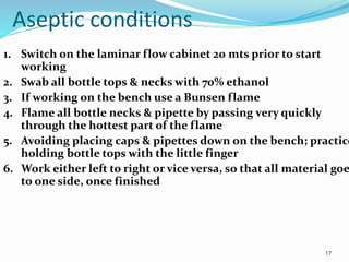 Aseptic conditions
1. Switch on the laminar flow cabinet 20 mts prior to start
working
2. Swab all bottle tops & necks with 70% ethanol
3. If working on the bench use a Bunsen flame
4. Flame all bottle necks & pipette by passing very quickly
through the hottest part of the flame
5. Avoiding placing caps & pipettes down on the bench; practice
holding bottle tops with the little finger
6. Work either left to right or vice versa, so that all material goe
to one side, once finished
17
 