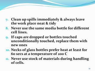 7. Clean up spills immediately & always leave
the work place neat & tidy
8. Never use the same media bottle for different
cell lines.
9. If caps are dropped or bottles touched
unconditionally touched, replace them with
new ones
10. Necks of glass bottles prefer heat at least for
60 secs at a temperature of 200 C
11. Never use stock of materials during handling
of cells.
18
 