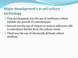 Major development’s in cell culture
technology
 First development was the use of antibiotics which
inhibits the growth of contaminants.
 Second was the use of trypsin to remove adherent cells
to subculture further from the culture vessel
 Third was the use of chemically defined culture
medium.
4
 