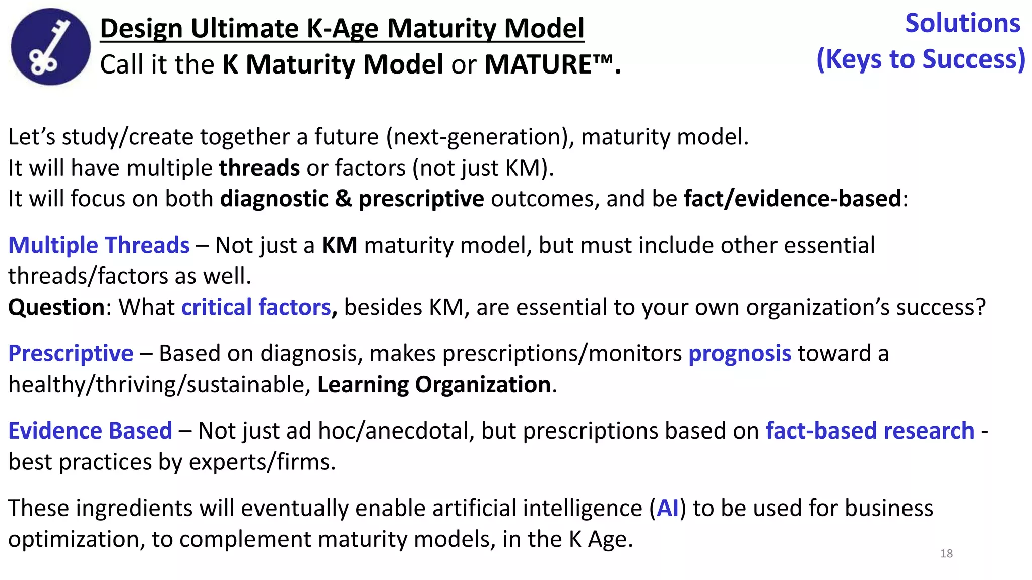 Let’s study/create together a future (next-generation), maturity model.
It will have multiple threads or factors (not just KM).
It will focus on both diagnostic & prescriptive outcomes, and be fact/evidence-based:
Multiple Threads – Not just a KM maturity model, but must include other essential
threads/factors as well.
Question: What critical factors, besides KM, are essential to your own organization’s success?
Prescriptive – Based on diagnosis, makes prescriptions/monitors prognosis toward a
healthy/thriving/sustainable, Learning Organization.
Evidence Based – Not just ad hoc/anecdotal, but prescriptions based on fact-based research -
best practices by experts/firms.
These ingredients will eventually enable artificial intelligence (AI) to be used for business
optimization, to complement maturity models, in the K Age.
Design Ultimate K-Age Maturity Model
Call it the K Maturity Model or MATURE™.
Solutions
(Keys to Success)
18
 