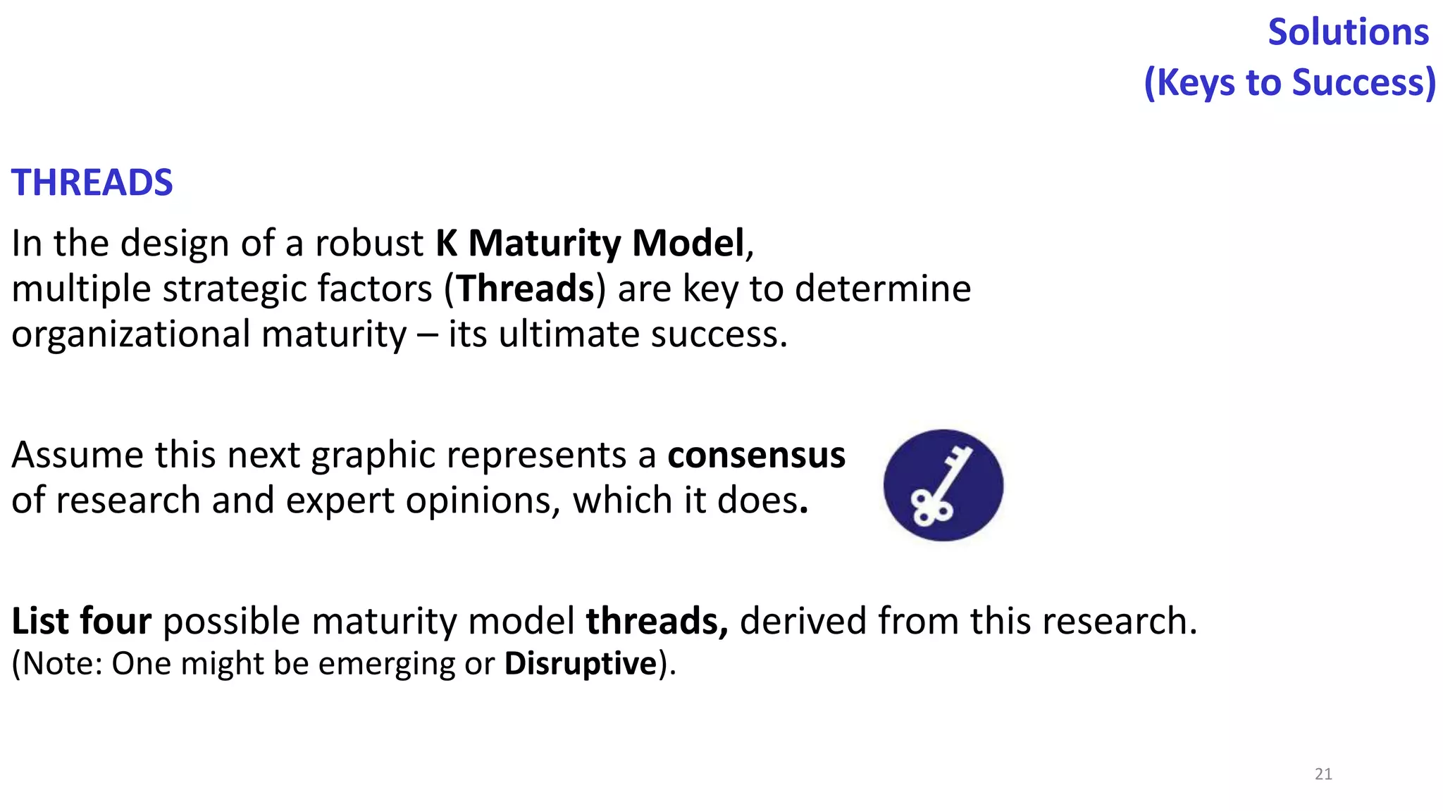 THREADS
In the design of a robust K Maturity Model,
multiple strategic factors (Threads) are key to determine
organizational maturity – its ultimate success.
Assume this next graphic represents a consensus
of research and expert opinions, which it does.
List four possible maturity model threads, derived from this research.
(Note: One might be emerging or Disruptive).
Solutions
(Keys to Success)
21
 
