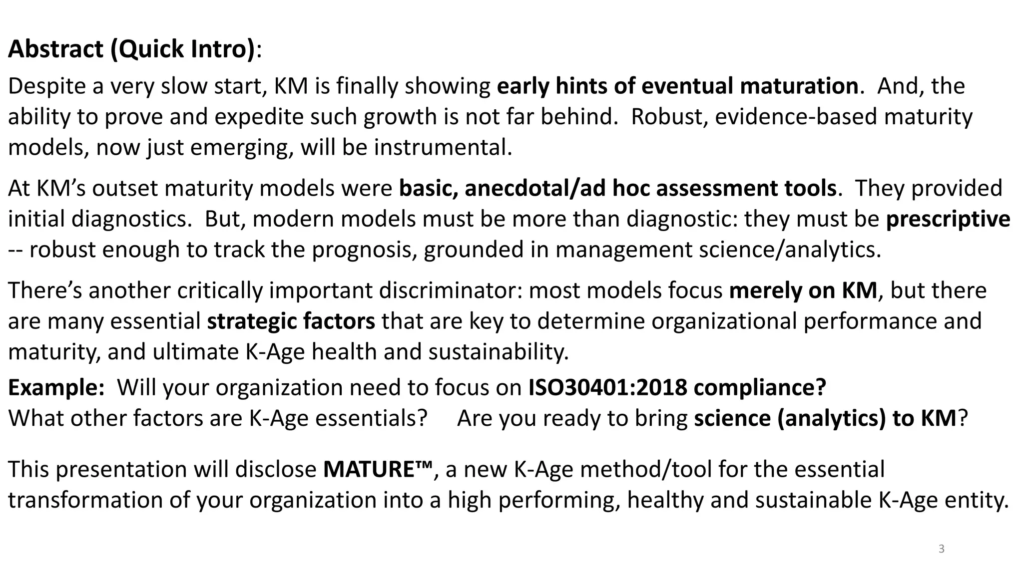 Abstract (Quick Intro):
Despite a very slow start, KM is finally showing early hints of eventual maturation. And, the
ability to prove and expedite such growth is not far behind. Robust, evidence-based maturity
models, now just emerging, will be instrumental.
At KM’s outset maturity models were basic, anecdotal/ad hoc assessment tools. They provided
initial diagnostics. But, modern models must be more than diagnostic: they must be prescriptive
-- robust enough to track the prognosis, grounded in management science/analytics.
There’s another critically important discriminator: most models focus merely on KM, but there
are many essential strategic factors that are key to determine organizational performance and
maturity, and ultimate K-Age health and sustainability.
Example: Will your organization need to focus on ISO30401:2018 compliance?
What other factors are K-Age essentials? Are you ready to bring science (analytics) to KM?
This presentation will disclose MATURE™, a new K-Age method/tool for the essential
transformation of your organization into a high performing, healthy and sustainable K-Age entity.
3
 