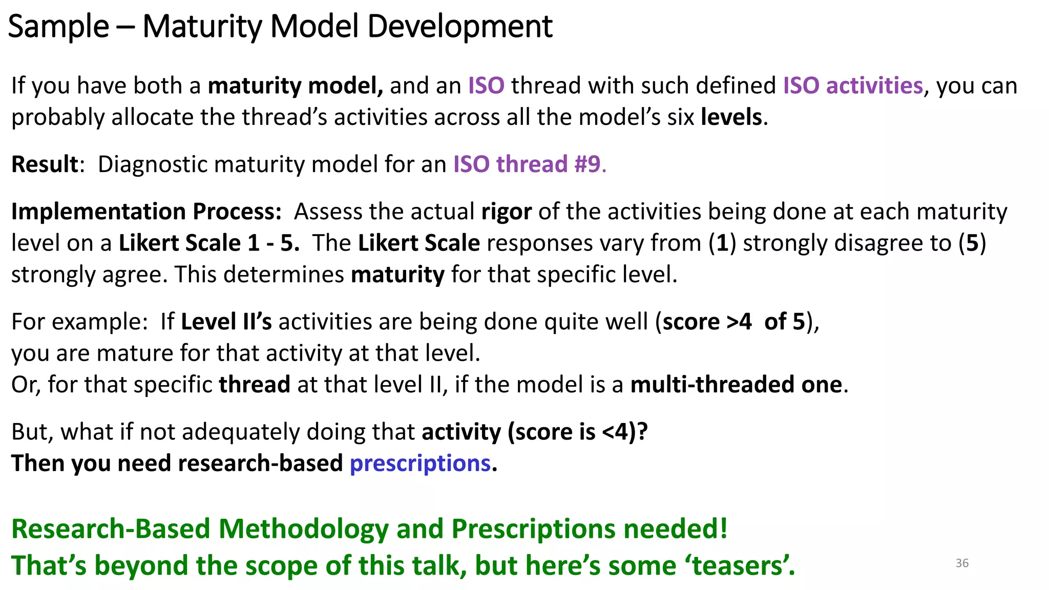 Sample – Maturity Model Development
If you have both a maturity model, and an ISO thread with such defined ISO activities, you can
probably allocate the thread’s activities across all the model’s six levels.
Result: Diagnostic maturity model for an ISO thread #9.
Implementation Process: Assess the actual rigor of the activities being done at each maturity
level on a Likert Scale 1 - 5. The Likert Scale responses vary from (1) strongly disagree to (5)
strongly agree. This determines maturity for that specific level.
For example: If Level II’s activities are being done quite well (score >4 of 5),
you are mature for that activity at that level.
Or, for that specific thread at that level II, if the model is a multi-threaded one.
But, what if not adequately doing that activity (score is <4)?
Then you need research-based prescriptions.
Research-Based Methodology and Prescriptions needed!
That’s beyond the scope of this talk, but here’s some ‘teasers’. 36
 