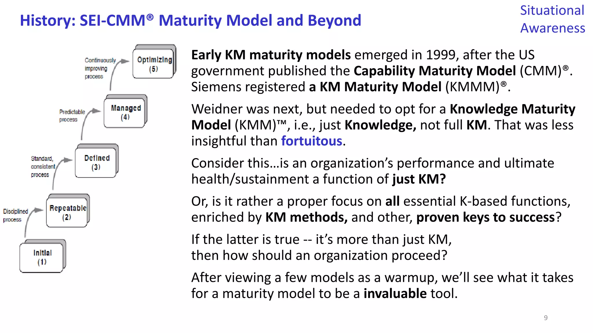 History: SEI-CMM® Maturity Model and Beyond
Early KM maturity models emerged in 1999, after the US
government published the Capability Maturity Model (CMM)®.
Siemens registered a KM Maturity Model (KMMM)®.
Weidner was next, but needed to opt for a Knowledge Maturity
Model (KMM)™, i.e., just Knowledge, not full KM. That was less
insightful than fortuitous.
Consider this…is an organization’s performance and ultimate
health/sustainment a function of just KM?
Or, is it rather a proper focus on all essential K-based functions,
enriched by KM methods, and other, proven keys to success?
If the latter is true -- it’s more than just KM,
then how should an organization proceed?
After viewing a few models as a warmup, we’ll see what it takes
for a maturity model to be a invaluable tool.
Situational
Awareness
9
 
