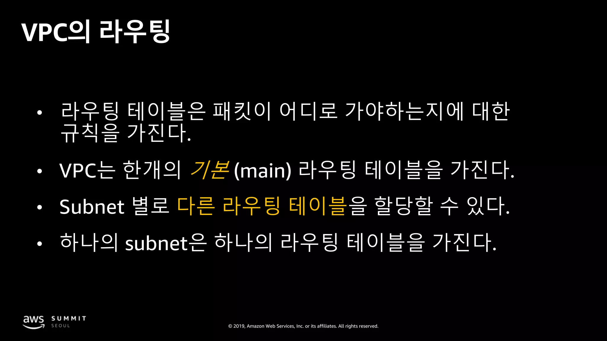 © 2019, Amazon Web Services, Inc. or its affiliates. All rights reserved.
VPC의 라우팅
• 라우팅 테이블은 패킷이 어디로 가야하는지에 대한
규칙을 가진다.
• VPC는 한개의 기본 (main) 라우팅 테이블을 가진다.
• Subnet 별로 다른 라우팅 테이블을 할당할 수 있다.
• 하나의 subnet은 하나의 라우팅 테이블을 가진다.
 