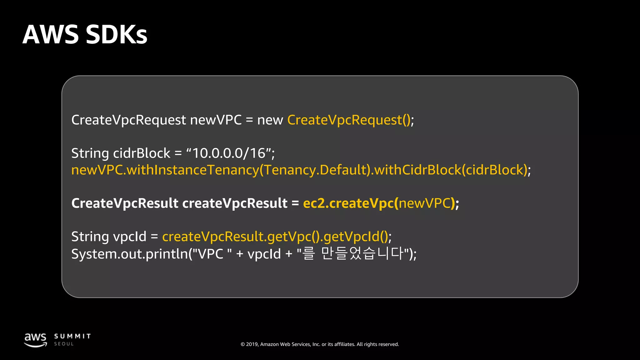 © 2019, Amazon Web Services, Inc. or its affiliates. All rights reserved.
AWS SDKs
CreateVpcRequest newVPC = new CreateVpcRequest();
String cidrBlock = “10.0.0.0/16”;
newVPC.withInstanceTenancy(Tenancy.Default).withCidrBlock(cidrBlock);
CreateVpcResult createVpcResult = ec2.createVpc(newVPC);
String vpcId = createVpcResult.getVpc().getVpcId();
System.out.println("VPC " + vpcId + "를 만들었습니다");
 