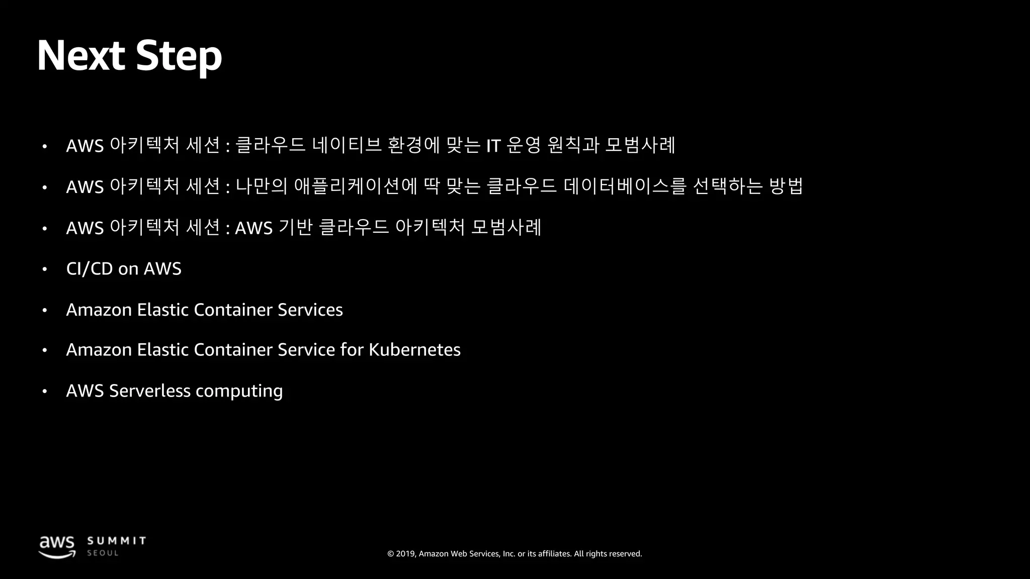 © 2019, Amazon Web Services, Inc. or its affiliates. All rights reserved.
Next Step
• AWS 아키텍처 세션 : 클라우드 네이티브 환경에 맞는 IT 운영 원칙과 모범사례
• AWS 아키텍처 세션 : 나만의 애플리케이션에 딱 맞는 클라우드 데이터베이스를 선택하는 방법
• AWS 아키텍처 세션 : AWS 기반 클라우드 아키텍처 모범사례
• CI/CD on AWS
• Amazon Elastic Container Services
• Amazon Elastic Container Service for Kubernetes
• AWS Serverless computing
 