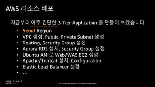 © 2019, Amazon Web Services, Inc. or its affiliates. All rights reserved.
AWS 리소스 배포
지금부터 아주 간단한 3-Tier Application 을 만들어 보겠습니다
• Seoul Region
• VPC 생성, Public, Private Subnet 생성
• Aurora RDS 설치, Security Group 설정
• Ubuntu AMI로 Web/WAS EC2 생성
• Apache/Tomcat 설치, Configuration
• Elastic Load Balancer 설정
• Routing, Security Group 설정
• …
 