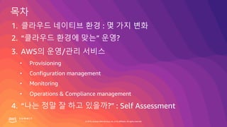 © 2019, Amazon Web Services, Inc. or its affiliates. All rights reserved.
1. 클라우드 네이티브 환경 : 몇 가지 변화
2. “클라우드 환경에 맞는” 운영?
3. AWS의 운영/관리 서비스
• Provisioning
• Configuration management
• Monitoring
• Operations & Compliance management
4. “나는 정말 잘 하고 있을까?” : Self Assessment
 