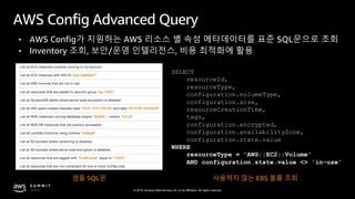 © 2019, Amazon Web Services, Inc. or its affiliates. All rights reserved.
AWS Config Advanced Query
• AWS Config가 지원하는 AWS 리소스 별 속성 메타데이터를 표준 SQL문으로 조회
• Inventory 조회, 보안/운영 인텔리전스, 비용 최적화에 활용
샘플 SQL문 사용하지 않는 EBS 볼륨 조회
SELECT
resourceId,
resourceType,
configuration.volumeType,
configuration.size,
resourceCreationTime,
tags,
configuration.encrypted,
configuration.availabilityZone,
configuration.state.value
WHERE
resourceType = 'AWS::EC2::Volume'
AND configuration.state.value <> 'in-use'
 