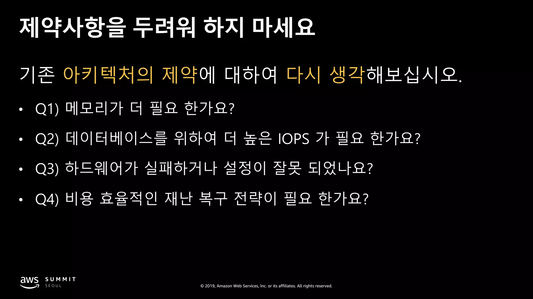 © 2019, Amazon Web Services, Inc. or its affiliates. All rights reserved.
제약사항을 두려워 하지 마세요
기존 아키텍처의 제약에 대하여 다시 생각해보십시오.
• Q1) 메모리가 더 필요 한가요?
• Q2) 데이터베이스를 위하여 더 높은 IOPS 가 필요 한가요?
• Q3) 하드웨어가 실패하거나 설정이 잘못 되었나요?
• Q4) 비용 효율적인 재난 복구 전략이 필요 한가요?
 