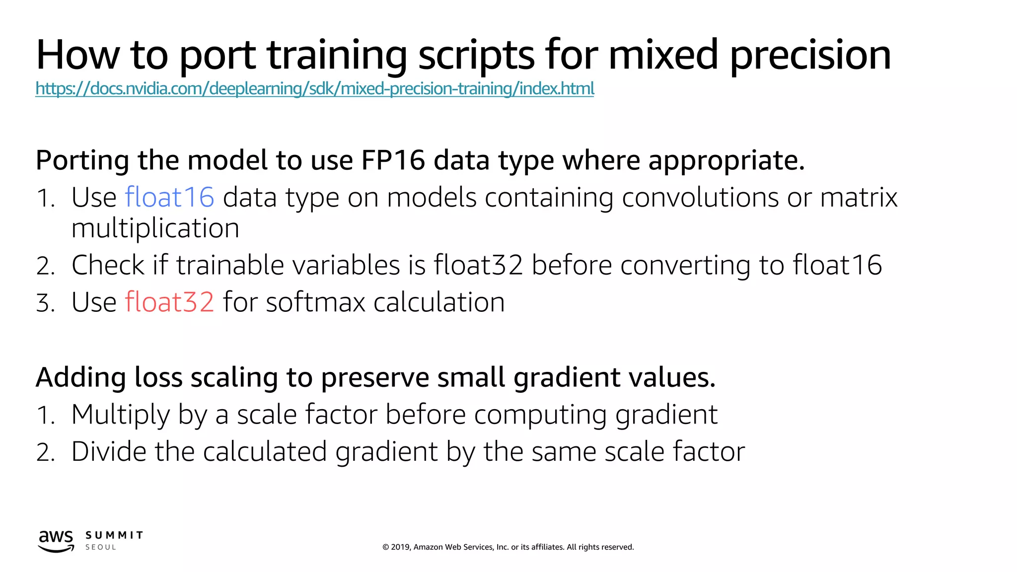 © 2019, Amazon Web Services, Inc. or its affiliates. All rights reserved.
How to port training scripts for mixed precision
https://docs.nvidia.com/deeplearning/sdk/mixed-precision-training/index.html
Porting the model to use FP16 data type where appropriate.
1. Use float16 data type on models containing convolutions or matrix
multiplication
2. Check if trainable variables is float32 before converting to float16
3. Use float32 for softmax calculation
Adding loss scaling to preserve small gradient values.
1. Multiply by a scale factor before computing gradient
2. Divide the calculated gradient by the same scale factor
 