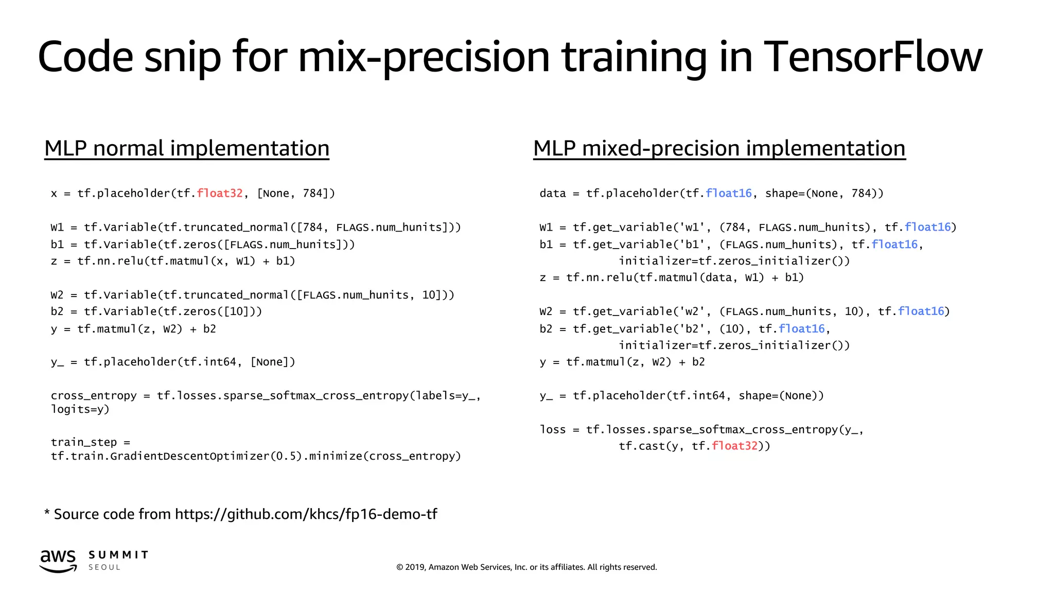© 2019, Amazon Web Services, Inc. or its affiliates. All rights reserved.
Code snip for mix-precision training in TensorFlow
x = tf.placeholder(tf.float32, [None, 784])
W1 = tf.Variable(tf.truncated_normal([784, FLAGS.num_hunits]))
b1 = tf.Variable(tf.zeros([FLAGS.num_hunits]))
z = tf.nn.relu(tf.matmul(x, W1) + b1)
W2 = tf.Variable(tf.truncated_normal([FLAGS.num_hunits, 10]))
b2 = tf.Variable(tf.zeros([10]))
y = tf.matmul(z, W2) + b2
y_ = tf.placeholder(tf.int64, [None])
cross_entropy = tf.losses.sparse_softmax_cross_entropy(labels=y_,
logits=y)
train_step =
tf.train.GradientDescentOptimizer(0.5).minimize(cross_entropy)
data = tf.placeholder(tf.float16, shape=(None, 784))
W1 = tf.get_variable('w1', (784, FLAGS.num_hunits), tf.float16)
b1 = tf.get_variable('b1', (FLAGS.num_hunits), tf.float16,
initializer=tf.zeros_initializer())
z = tf.nn.relu(tf.matmul(data, W1) + b1)
W2 = tf.get_variable('w2', (FLAGS.num_hunits, 10), tf.float16)
b2 = tf.get_variable('b2', (10), tf.float16,
initializer=tf.zeros_initializer())
y = tf.matmul(z, W2) + b2
y_ = tf.placeholder(tf.int64, shape=(None))
loss = tf.losses.sparse_softmax_cross_entropy(y_,
tf.cast(y, tf.float32))
* Source code from https://github.com/khcs/fp16-demo-tf
MLP normal implementation MLP mixed-precision implementation
 