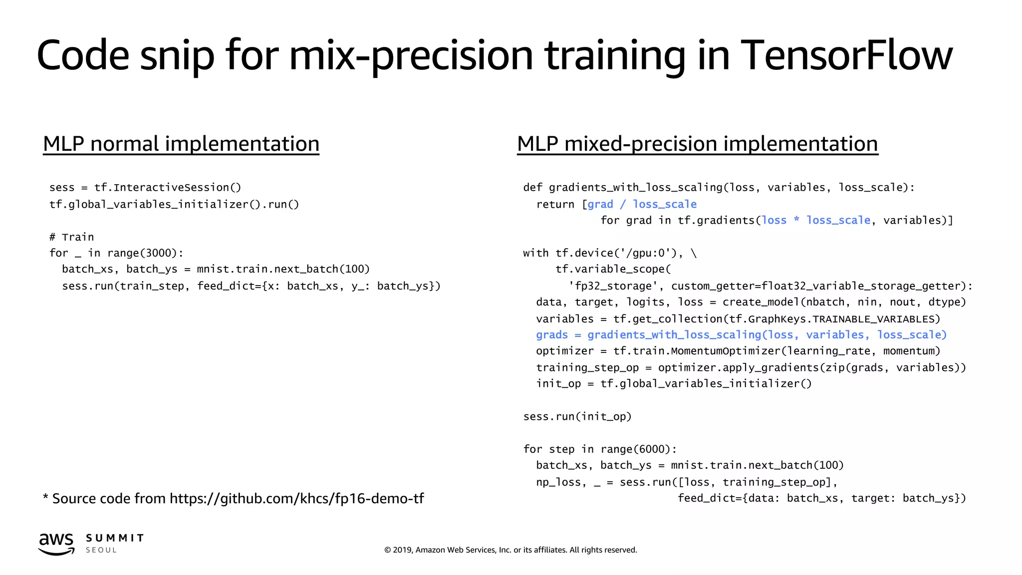 © 2019, Amazon Web Services, Inc. or its affiliates. All rights reserved.
Code snip for mix-precision training in TensorFlow
sess = tf.InteractiveSession()
tf.global_variables_initializer().run()
# Train
for _ in range(3000):
batch_xs, batch_ys = mnist.train.next_batch(100)
sess.run(train_step, feed_dict={x: batch_xs, y_: batch_ys})
def gradients_with_loss_scaling(loss, variables, loss_scale):
return [grad / loss_scale
for grad in tf.gradients(loss * loss_scale, variables)]
with tf.device('/gpu:0'), 
tf.variable_scope(
'fp32_storage', custom_getter=float32_variable_storage_getter):
data, target, logits, loss = create_model(nbatch, nin, nout, dtype)
variables = tf.get_collection(tf.GraphKeys.TRAINABLE_VARIABLES)
grads = gradients_with_loss_scaling(loss, variables, loss_scale)
optimizer = tf.train.MomentumOptimizer(learning_rate, momentum)
training_step_op = optimizer.apply_gradients(zip(grads, variables))
init_op = tf.global_variables_initializer()
sess.run(init_op)
for step in range(6000):
batch_xs, batch_ys = mnist.train.next_batch(100)
np_loss, _ = sess.run([loss, training_step_op],
feed_dict={data: batch_xs, target: batch_ys})* Source code from https://github.com/khcs/fp16-demo-tf
MLP normal implementation MLP mixed-precision implementation
 