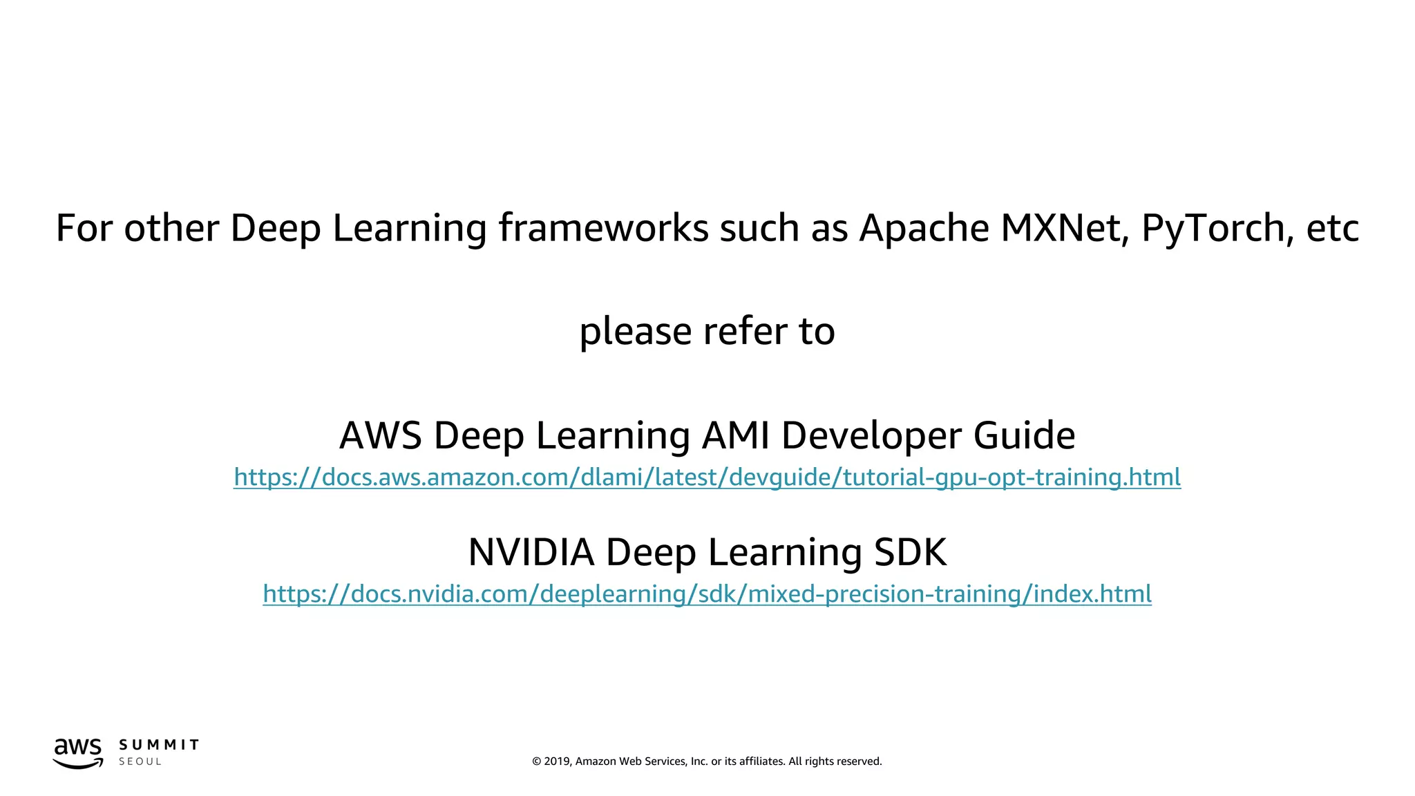 © 2019, Amazon Web Services, Inc. or its affiliates. All rights reserved.
For other Deep Learning frameworks such as Apache MXNet, PyTorch, etc
please refer to
AWS Deep Learning AMI Developer Guide
https://docs.aws.amazon.com/dlami/latest/devguide/tutorial-gpu-opt-training.html
NVIDIA Deep Learning SDK
https://docs.nvidia.com/deeplearning/sdk/mixed-precision-training/index.html
 