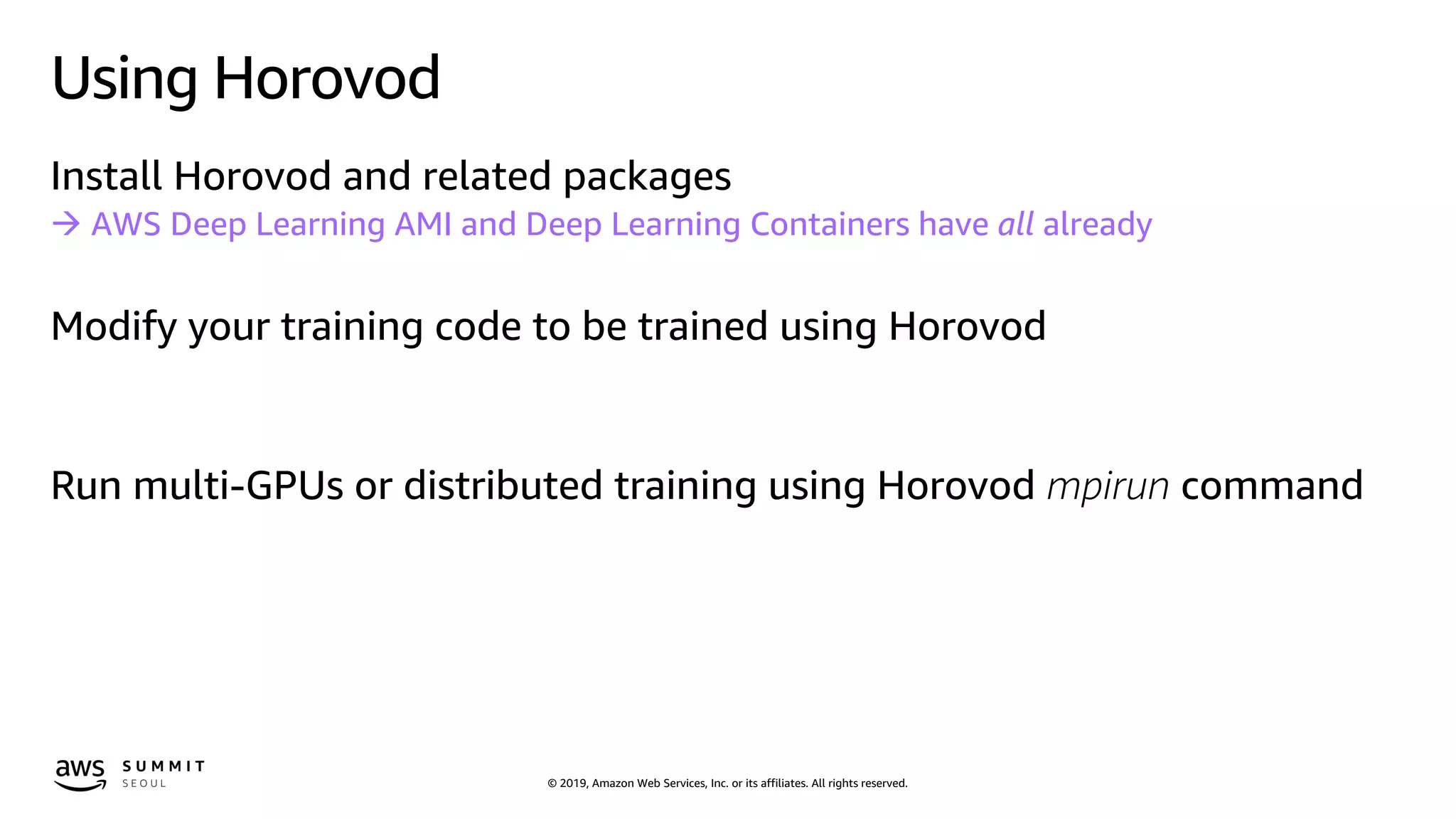 © 2019, Amazon Web Services, Inc. or its affiliates. All rights reserved.
Using Horovod
Install Horovod and related packages
à AWS Deep Learning AMI and Deep Learning Containers have all already
Modify your training code to be trained using Horovod
Run multi-GPUs or distributed training using Horovod mpirun command
 