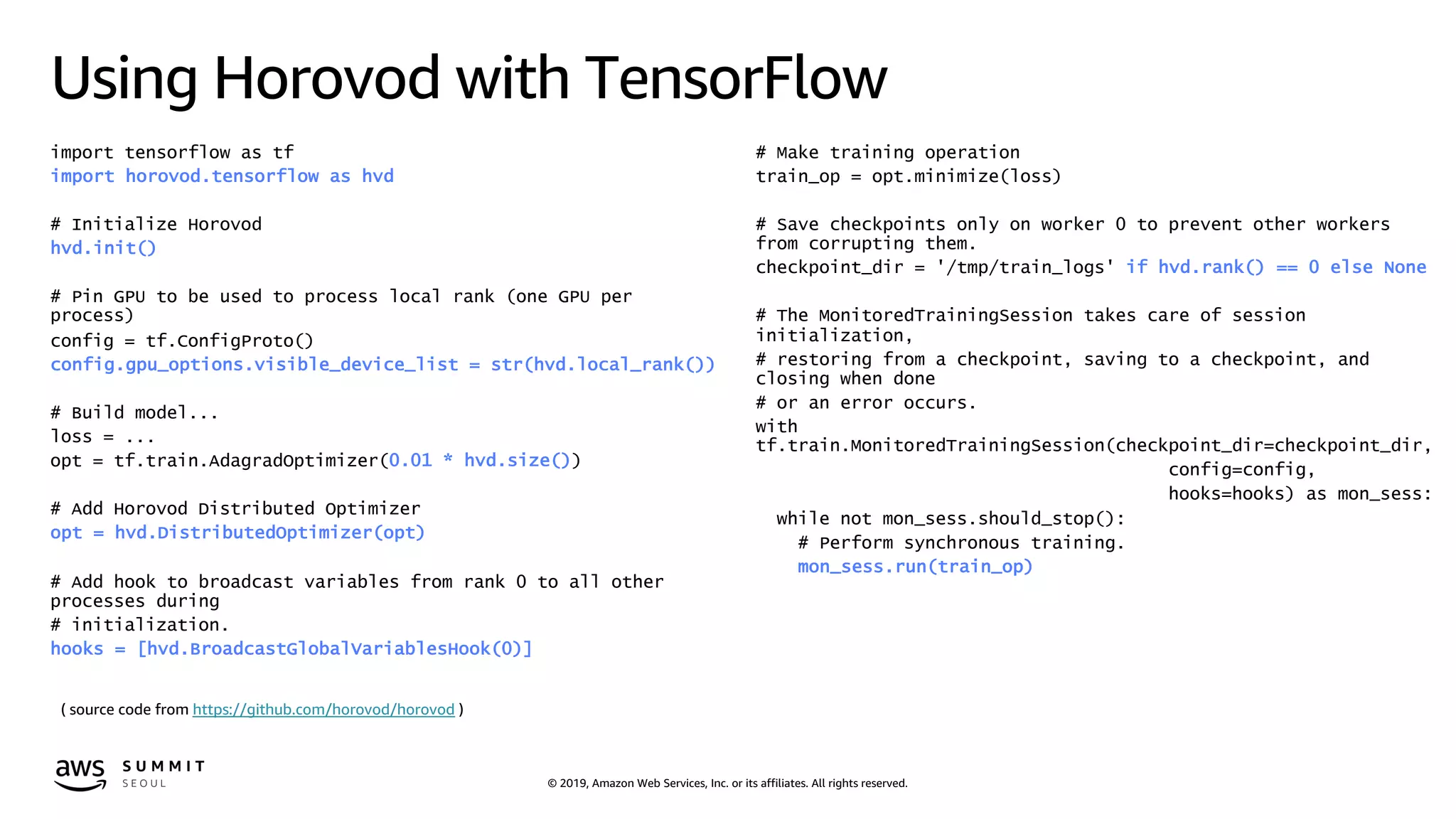 © 2019, Amazon Web Services, Inc. or its affiliates. All rights reserved.
Using Horovod with TensorFlow
import tensorflow as tf
import horovod.tensorflow as hvd
# Initialize Horovod
hvd.init()
# Pin GPU to be used to process local rank (one GPU per
process)
config = tf.ConfigProto()
config.gpu_options.visible_device_list = str(hvd.local_rank())
# Build model...
loss = ...
opt = tf.train.AdagradOptimizer(0.01 * hvd.size())
# Add Horovod Distributed Optimizer
opt = hvd.DistributedOptimizer(opt)
# Add hook to broadcast variables from rank 0 to all other
processes during
# initialization.
hooks = [hvd.BroadcastGlobalVariablesHook(0)]
# Make training operation
train_op = opt.minimize(loss)
# Save checkpoints only on worker 0 to prevent other workers
from corrupting them.
checkpoint_dir = '/tmp/train_logs' if hvd.rank() == 0 else None
# The MonitoredTrainingSession takes care of session
initialization,
# restoring from a checkpoint, saving to a checkpoint, and
closing when done
# or an error occurs.
with
tf.train.MonitoredTrainingSession(checkpoint_dir=checkpoint_dir,
config=config,
hooks=hooks) as mon_sess:
while not mon_sess.should_stop():
# Perform synchronous training.
mon_sess.run(train_op)
( source code from https://github.com/horovod/horovod )
 