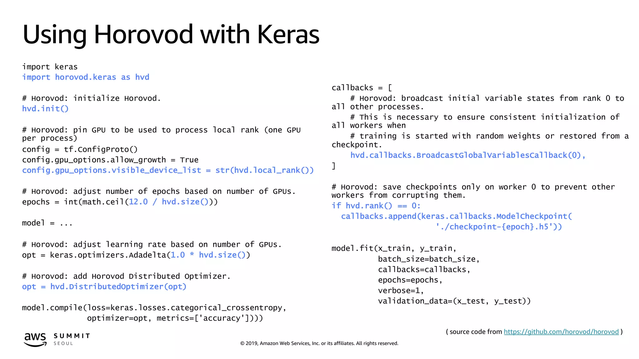 © 2019, Amazon Web Services, Inc. or its affiliates. All rights reserved.
Using Horovod with Keras
import keras
import horovod.keras as hvd
# Horovod: initialize Horovod.
hvd.init()
# Horovod: pin GPU to be used to process local rank (one GPU
per process)
config = tf.ConfigProto()
config.gpu_options.allow_growth = True
config.gpu_options.visible_device_list = str(hvd.local_rank())
# Horovod: adjust number of epochs based on number of GPUs.
epochs = int(math.ceil(12.0 / hvd.size()))
model = ...
# Horovod: adjust learning rate based on number of GPUs.
opt = keras.optimizers.Adadelta(1.0 * hvd.size())
# Horovod: add Horovod Distributed Optimizer.
opt = hvd.DistributedOptimizer(opt)
model.compile(loss=keras.losses.categorical_crossentropy,
optimizer=opt, metrics=['accuracy'])))
callbacks = [
# Horovod: broadcast initial variable states from rank 0 to
all other processes.
# This is necessary to ensure consistent initialization of
all workers when
# training is started with random weights or restored from a
checkpoint.
hvd.callbacks.BroadcastGlobalVariablesCallback(0),
]
# Horovod: save checkpoints only on worker 0 to prevent other
workers from corrupting them.
if hvd.rank() == 0:
callbacks.append(keras.callbacks.ModelCheckpoint(
'./checkpoint-{epoch}.h5'))
model.fit(x_train, y_train,
batch_size=batch_size,
callbacks=callbacks,
epochs=epochs,
verbose=1,
validation_data=(x_test, y_test))
( source code from https://github.com/horovod/horovod )
 