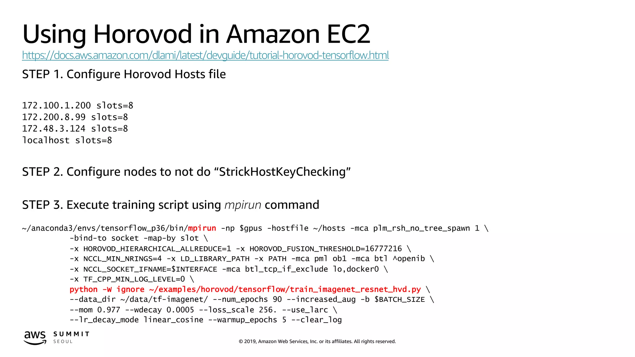 © 2019, Amazon Web Services, Inc. or its affiliates. All rights reserved.
Using Horovod in Amazon EC2
https://docs.aws.amazon.com/dlami/latest/devguide/tutorial-horovod-tensorflow.html
STEP 1. Configure Horovod Hosts file
172.100.1.200 slots=8
172.200.8.99 slots=8
172.48.3.124 slots=8
localhost slots=8
STEP 2. Configure nodes to not do “StrickHostKeyChecking”
STEP 3. Execute training script using mpirun command
~/anaconda3/envs/tensorflow_p36/bin/mpirun -np $gpus -hostfile ~/hosts -mca plm_rsh_no_tree_spawn 1 
-bind-to socket -map-by slot 
-x HOROVOD_HIERARCHICAL_ALLREDUCE=1 -x HOROVOD_FUSION_THRESHOLD=16777216 
-x NCCL_MIN_NRINGS=4 -x LD_LIBRARY_PATH -x PATH -mca pml ob1 -mca btl ^openib 
-x NCCL_SOCKET_IFNAME=$INTERFACE -mca btl_tcp_if_exclude lo,docker0 
-x TF_CPP_MIN_LOG_LEVEL=0 
python -W ignore ~/examples/horovod/tensorflow/train_imagenet_resnet_hvd.py 
--data_dir ~/data/tf-imagenet/ --num_epochs 90 --increased_aug -b $BATCH_SIZE 
--mom 0.977 --wdecay 0.0005 --loss_scale 256. --use_larc 
--lr_decay_mode linear_cosine --warmup_epochs 5 --clear_log
 