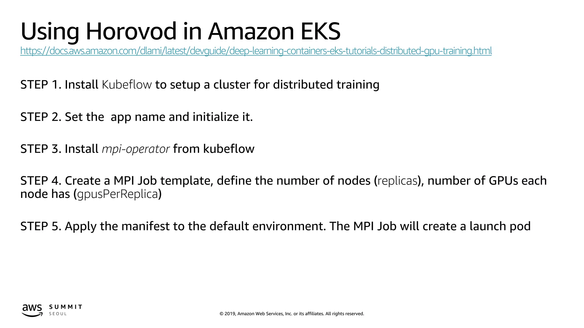 © 2019, Amazon Web Services, Inc. or its affiliates. All rights reserved.
Using Horovod in Amazon EKS
https://docs.aws.amazon.com/dlami/latest/devguide/deep-learning-containers-eks-tutorials-distributed-gpu-training.html
STEP 1. Install Kubeflow to setup a cluster for distributed training
STEP 2. Set the app name and initialize it.
STEP 3. Install mpi-operator from kubeflow
STEP 4. Create a MPI Job template, define the number of nodes (replicas), number of GPUs each
node has (gpusPerReplica)
STEP 5. Apply the manifest to the default environment. The MPI Job will create a launch pod
 