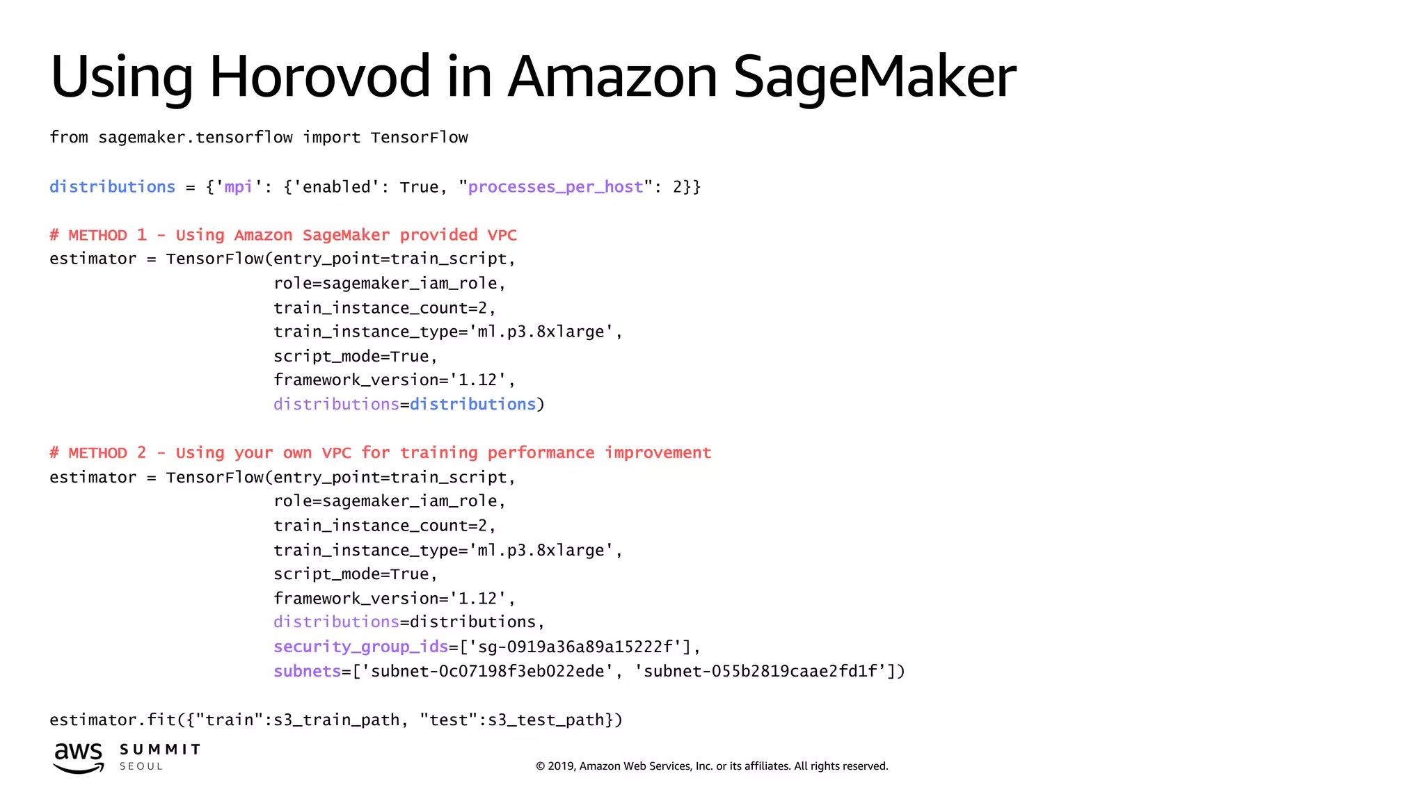 © 2019, Amazon Web Services, Inc. or its affiliates. All rights reserved.
Using Horovod in Amazon SageMaker
from sagemaker.tensorflow import TensorFlow
distributions = {'mpi': {'enabled': True, "processes_per_host": 2}}
# METHOD 1 - Using Amazon SageMaker provided VPC
estimator = TensorFlow(entry_point=train_script,
role=sagemaker_iam_role,
train_instance_count=2,
train_instance_type='ml.p3.8xlarge',
script_mode=True,
framework_version='1.12',
distributions=distributions)
# METHOD 2 - Using your own VPC for training performance improvement
estimator = TensorFlow(entry_point=train_script,
role=sagemaker_iam_role,
train_instance_count=2,
train_instance_type='ml.p3.8xlarge',
script_mode=True,
framework_version='1.12',
distributions=distributions,
security_group_ids=['sg-0919a36a89a15222f'],
subnets=['subnet-0c07198f3eb022ede', 'subnet-055b2819caae2fd1f’])
estimator.fit({"train":s3_train_path, "test":s3_test_path})
 