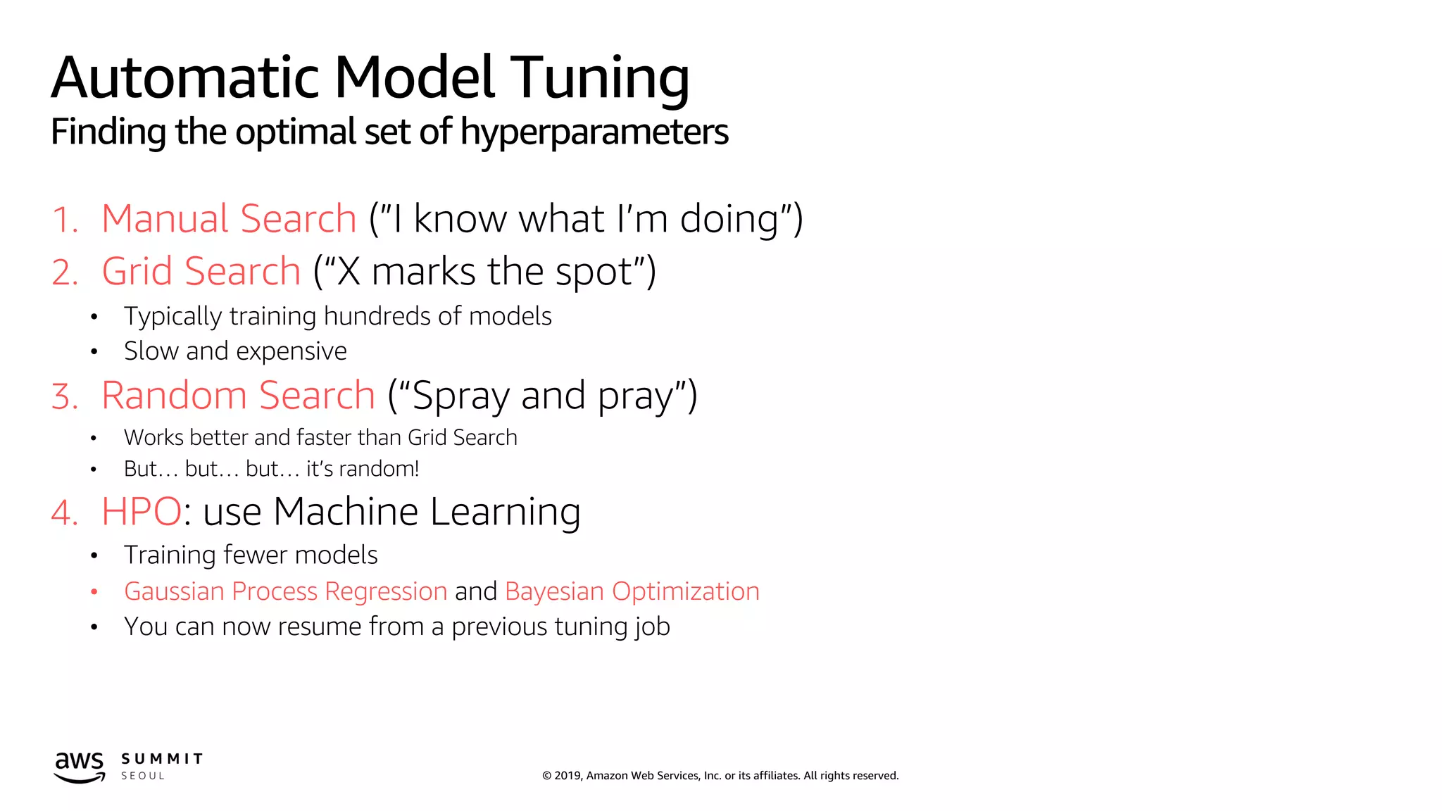 © 2019, Amazon Web Services, Inc. or its affiliates. All rights reserved.
Automatic Model Tuning
Finding the optimal set of hyperparameters
1. Manual Search (”I know what I’m doing”)
2. Grid Search (“X marks the spot”)
• Typically training hundreds of models
• Slow and expensive
3. Random Search (“Spray and pray”)
• Works better and faster than Grid Search
• But… but… but… it’s random!
4. HPO: use Machine Learning
• Training fewer models
• Gaussian Process Regression and Bayesian Optimization
• You can now resume from a previous tuning job
 