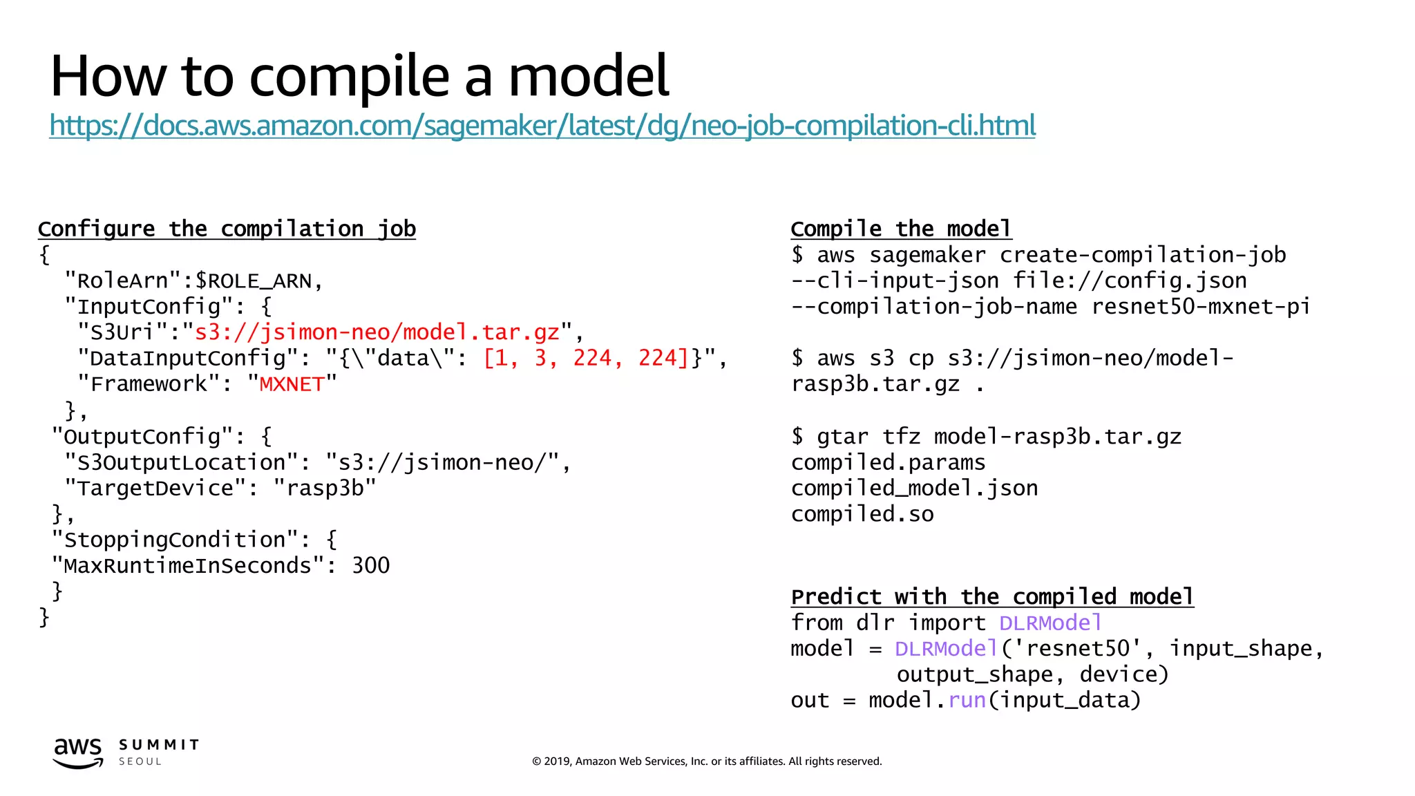 © 2019, Amazon Web Services, Inc. or its affiliates. All rights reserved.
How to compile a model
https://docs.aws.amazon.com/sagemaker/latest/dg/neo-job-compilation-cli.html
Configure the compilation job
{
"RoleArn":$ROLE_ARN,
"InputConfig": {
"S3Uri":"s3://jsimon-neo/model.tar.gz",
"DataInputConfig": "{"data": [1, 3, 224, 224]}",
"Framework": "MXNET"
},
"OutputConfig": {
"S3OutputLocation": "s3://jsimon-neo/",
"TargetDevice": "rasp3b"
},
"StoppingCondition": {
"MaxRuntimeInSeconds": 300
}
}
Compile the model
$ aws sagemaker create-compilation-job
--cli-input-json file://config.json
--compilation-job-name resnet50-mxnet-pi
$ aws s3 cp s3://jsimon-neo/model-
rasp3b.tar.gz .
$ gtar tfz model-rasp3b.tar.gz
compiled.params
compiled_model.json
compiled.so
Predict with the compiled model
from dlr import DLRModel
model = DLRModel('resnet50', input_shape,
output_shape, device)
out = model.run(input_data)
 