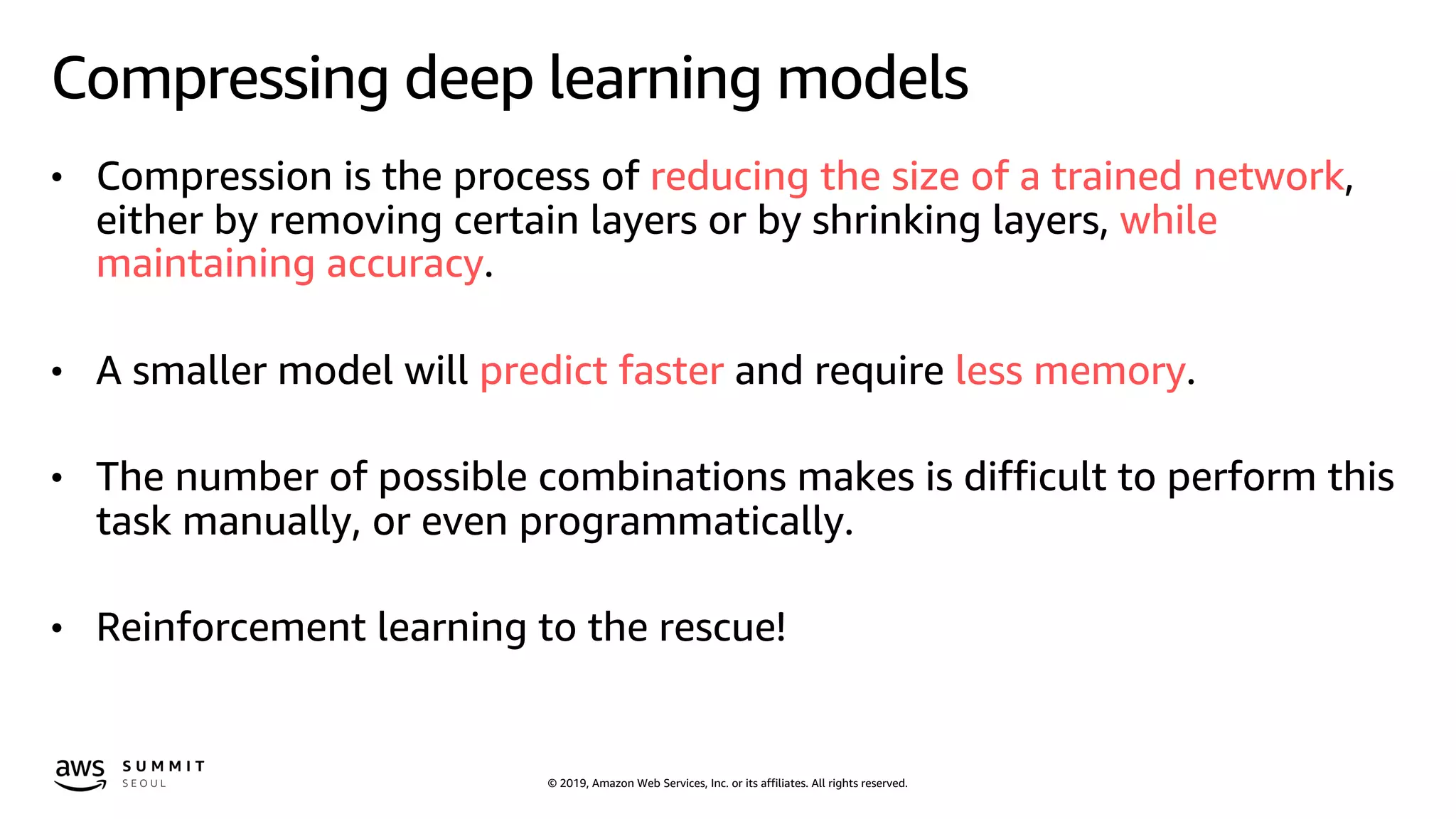 © 2019, Amazon Web Services, Inc. or its affiliates. All rights reserved.
Compressing deep learning models
• Compression is the process of reducing the size of a trained network,
either by removing certain layers or by shrinking layers, while
maintaining accuracy.
• A smaller model will predict faster and require less memory.
• The number of possible combinations makes is difficult to perform this
task manually, or even programmatically.
• Reinforcement learning to the rescue!
 