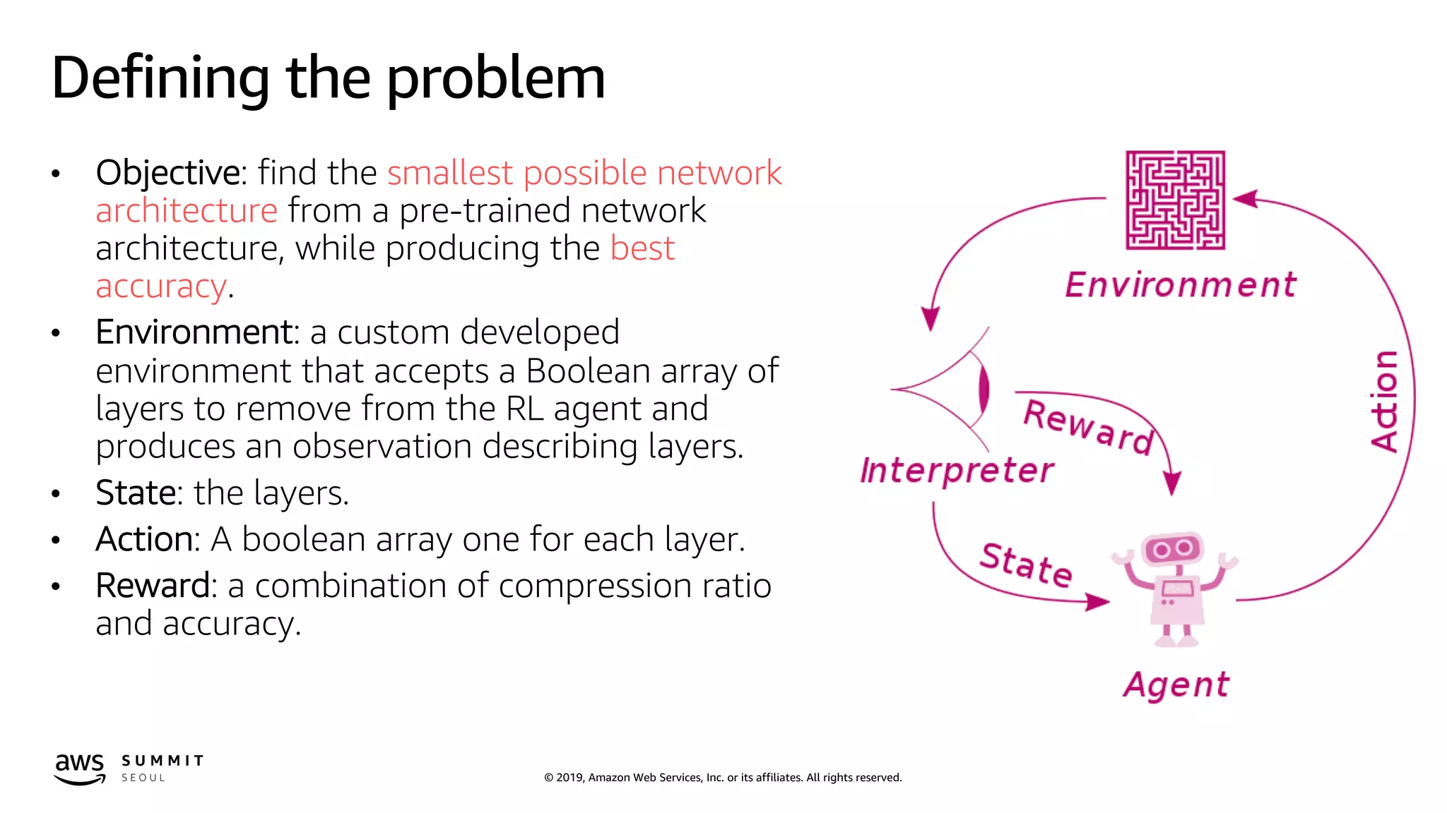 © 2019, Amazon Web Services, Inc. or its affiliates. All rights reserved.
Defining the problem
• Objective: find the smallest possible network
architecture from a pre-trained network
architecture, while producing the best
accuracy.
• Environment: a custom developed
environment that accepts a Boolean array of
layers to remove from the RL agent and
produces an observation describing layers.
• State: the layers.
• Action: A boolean array one for each layer.
• Reward: a combination of compression ratio
and accuracy.
 