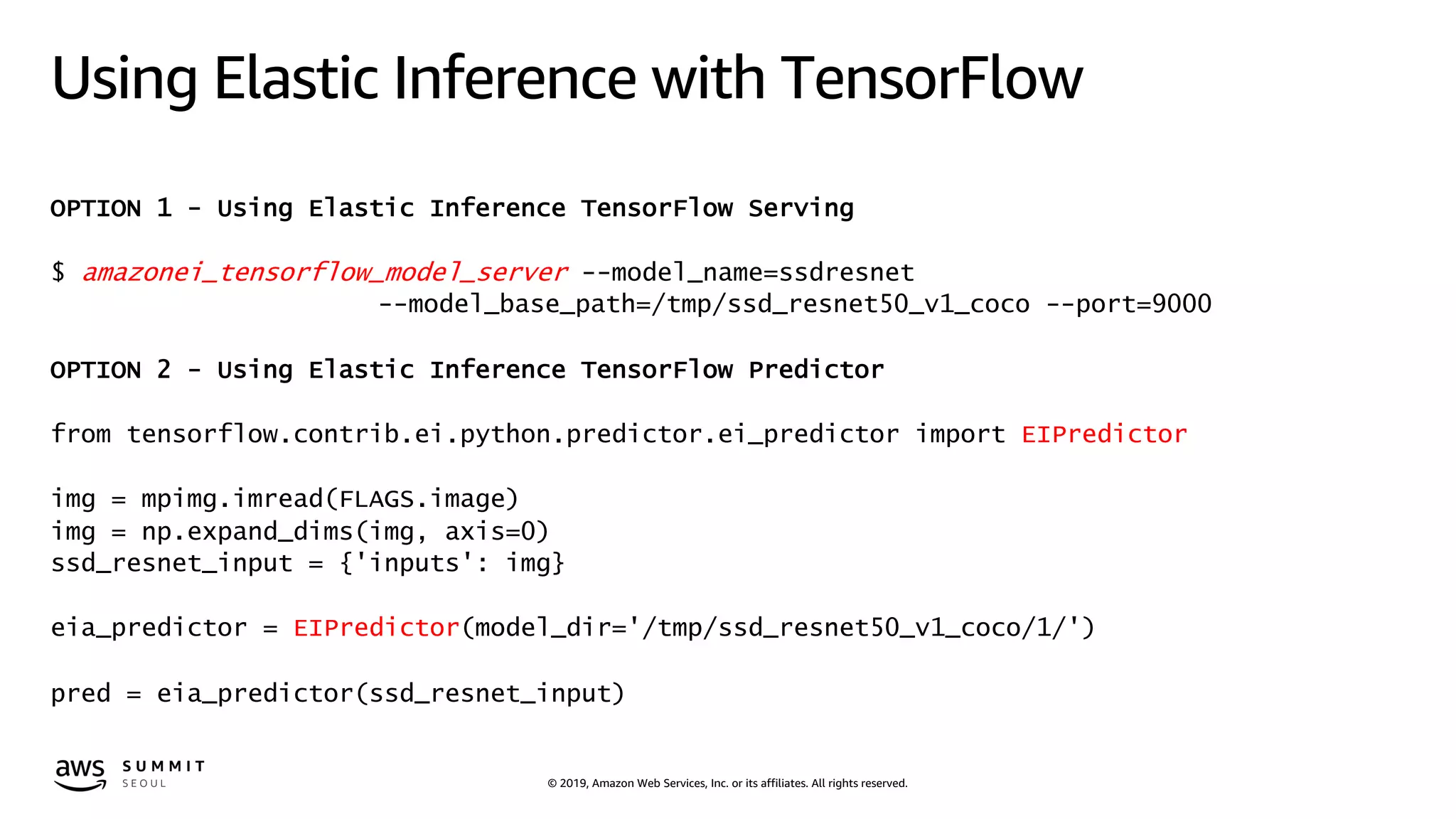 © 2019, Amazon Web Services, Inc. or its affiliates. All rights reserved.
Using Elastic Inference with TensorFlow
OPTION 1 - Using Elastic Inference TensorFlow Serving
$ amazonei_tensorflow_model_server --model_name=ssdresnet
--model_base_path=/tmp/ssd_resnet50_v1_coco --port=9000
OPTION 2 - Using Elastic Inference TensorFlow Predictor
from tensorflow.contrib.ei.python.predictor.ei_predictor import EIPredictor
img = mpimg.imread(FLAGS.image)
img = np.expand_dims(img, axis=0)
ssd_resnet_input = {'inputs': img}
eia_predictor = EIPredictor(model_dir='/tmp/ssd_resnet50_v1_coco/1/')
pred = eia_predictor(ssd_resnet_input)
 