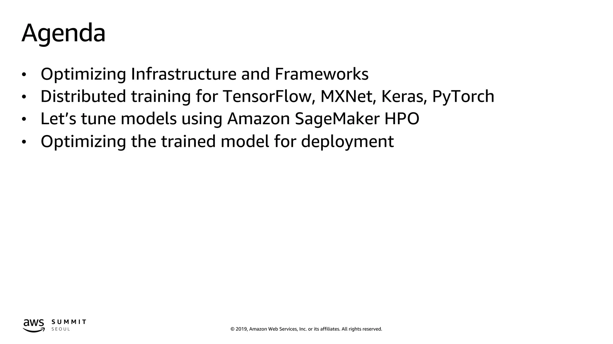 © 2019, Amazon Web Services, Inc. or its affiliates. All rights reserved.
Agenda
• Optimizing Infrastructure and Frameworks
• Distributed training for TensorFlow, MXNet, Keras, PyTorch
• Let’s tune models using Amazon SageMaker HPO
• Optimizing the trained model for deployment
 