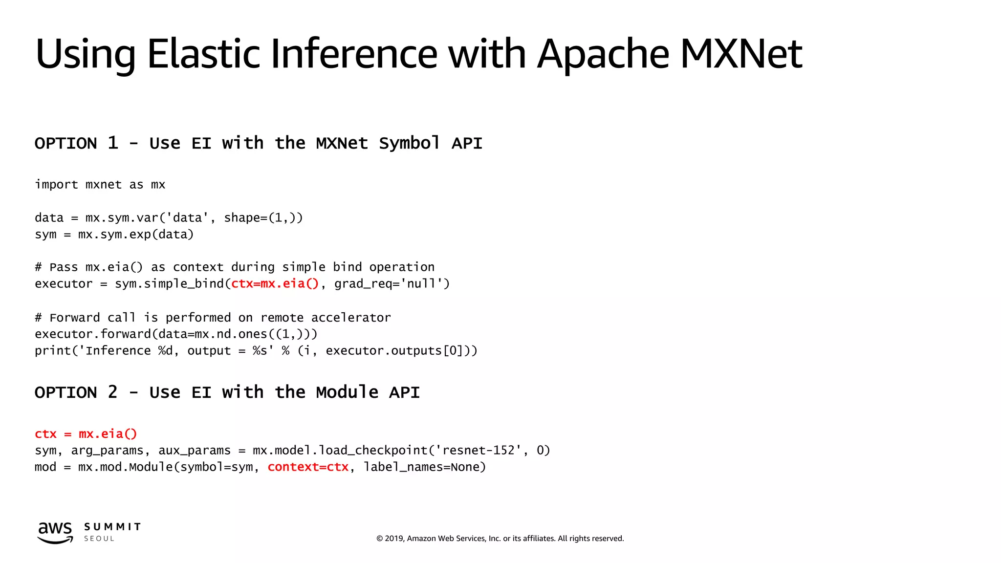© 2019, Amazon Web Services, Inc. or its affiliates. All rights reserved.
Using Elastic Inference with Apache MXNet
OPTION 1 - Use EI with the MXNet Symbol API
import mxnet as mx
data = mx.sym.var('data', shape=(1,))
sym = mx.sym.exp(data)
# Pass mx.eia() as context during simple bind operation
executor = sym.simple_bind(ctx=mx.eia(), grad_req='null')
# Forward call is performed on remote accelerator
executor.forward(data=mx.nd.ones((1,)))
print('Inference %d, output = %s' % (i, executor.outputs[0]))
OPTION 2 - Use EI with the Module API
ctx = mx.eia()
sym, arg_params, aux_params = mx.model.load_checkpoint('resnet-152', 0)
mod = mx.mod.Module(symbol=sym, context=ctx, label_names=None)
 