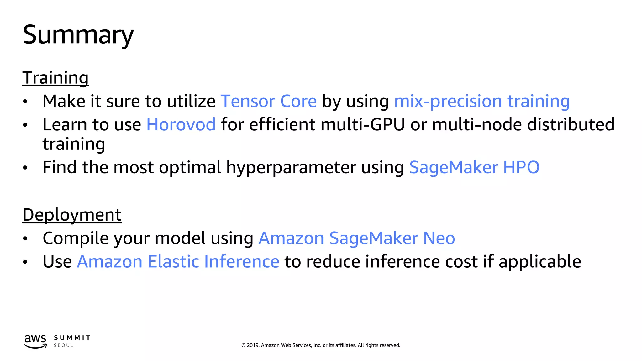 © 2019, Amazon Web Services, Inc. or its affiliates. All rights reserved.
Summary
Training
• Make it sure to utilize Tensor Core by using mix-precision training
• Learn to use Horovod for efficient multi-GPU or multi-node distributed
training
• Find the most optimal hyperparameter using SageMaker HPO
Deployment
• Compile your model using Amazon SageMaker Neo
• Use Amazon Elastic Inference to reduce inference cost if applicable
 
