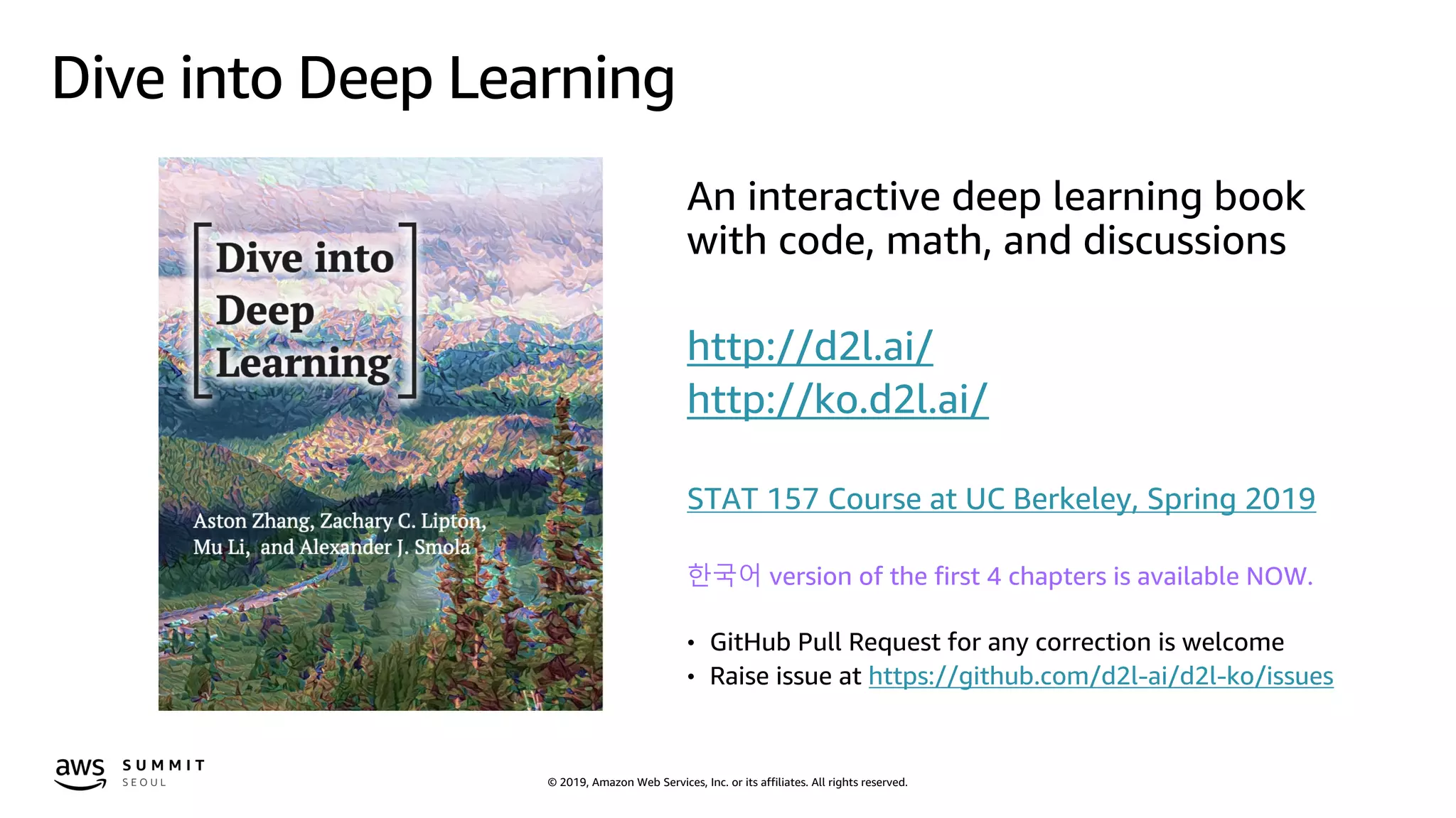 © 2019, Amazon Web Services, Inc. or its affiliates. All rights reserved.
Dive into Deep Learning
An interactive deep learning book
with code, math, and discussions
http://d2l.ai/
http://ko.d2l.ai/
STAT 157 Course at UC Berkeley, Spring 2019
한국어 version of the first 4 chapters is available NOW.
• GitHub Pull Request for any correction is welcome
• Raise issue at https://github.com/d2l-ai/d2l-ko/issues
 