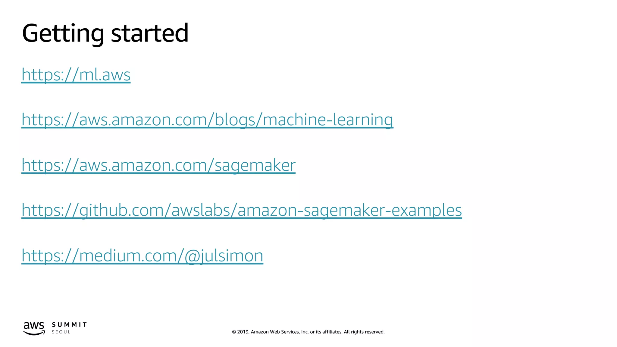 © 2019, Amazon Web Services, Inc. or its affiliates. All rights reserved.
Getting started
https://ml.aws
https://aws.amazon.com/blogs/machine-learning
https://aws.amazon.com/sagemaker
https://github.com/awslabs/amazon-sagemaker-examples
https://medium.com/@julsimon
 