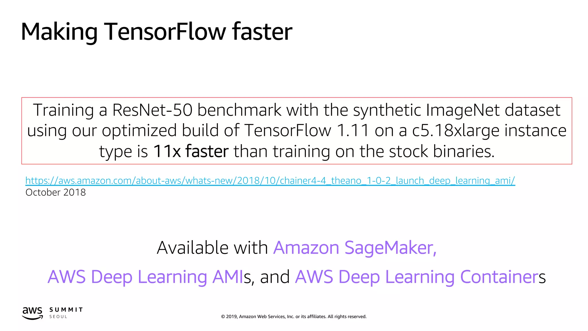 © 2019, Amazon Web Services, Inc. or its affiliates. All rights reserved.
Making TensorFlow faster
Training a ResNet-50 benchmark with the synthetic ImageNet dataset
using our optimized build of TensorFlow 1.11 on a c5.18xlarge instance
type is 11x faster than training on the stock binaries.
https://aws.amazon.com/about-aws/whats-new/2018/10/chainer4-4_theano_1-0-2_launch_deep_learning_ami/
October 2018
Available with Amazon SageMaker,
AWS Deep Learning AMIs, and AWS Deep Learning Containers
 