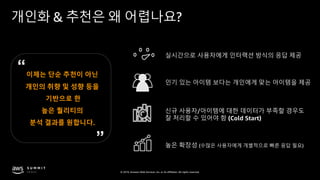 © 2019, Amazon Web Services, Inc. or its affiliates. All rights reserved.
개인화 & 추천은 왜 어렵나요?
실시간으로 사용자에게 인터랙션 방식의 응답 제공
인기 있는 아이템 보다는 개인에게 맞는 아이템을 제공
신규 사용자/아이템에 대한 데이터가 부족할 경우도
잘 처리할 수 있어야 함 (Cold Start)
높은 확장성 (수많은 사용자에게 개별적으로 빠른 응답 필요)
이제는 단순 추천이 아닌
개인의 취향 및 성향 등을
기반으로 한
높은 퀄리티의
분석 결과를 원합니다.
 