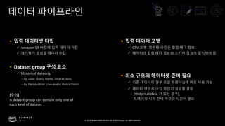 © 2019, Amazon Web Services, Inc. or its affiliates. All rights reserved.
데이터 파이프라인
§ 입력 데이터셋 타입
ü Amazon S3 버킷에 입력 데이터 저장
ü 데이터가 생성될 때마다 수집
§ Dataset group 구성 요소
ü Historical datasets
– By user: Users, Items, Interactions
– By Personalize: Live-event interactions
[주의]
A dataset group can contain only one of
each kind of dataset
§ 입력 데이터 포맷
ü CSV 포맷 (첫번째 라인은 컬럼 헤더 정보)
ü 데이터셋 컬럼 헤더 정보와 스키마 정보가 일치해야 함
§ 최소 규모의 데이터셋 준비 필요
ü 기존 데이터의 경우 모델 트레이닝에 바로 사용 가능
ü 데이터 생성시 수집 작업이 필요할 경우
(Historical data 가 없는 경우),
트레이닝 시작 전에 약간의 시간이 필요
 