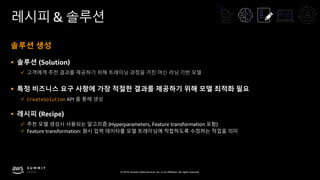 © 2019, Amazon Web Services, Inc. or its affiliates. All rights reserved.
레시피 & 솔루션
솔루션 생성
§ 솔루션 (Solution)
ü 고객에게 추천 결과를 제공하기 위해 트레이닝 과정을 거친 머신 러닝 기반 모델
§ 특정 비즈니스 요구 사항에 가장 적절한 결과를 제공하기 위해 모델 최적화 필요
ü CreateSolution API 를 통해 생성
§ 레시피 (Recipe)
ü 추천 모델 생성시 사용되는 알고리즘 (Hyperparameters, Feature transformation 포함)
ü Feature transformation: 원시 입력 데이터를 모델 트레이닝에 적합하도록 수정하는 작업을 의미
 