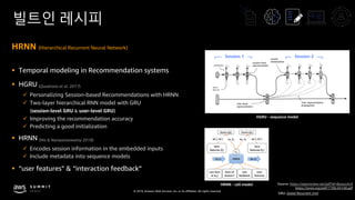© 2019, Amazon Web Services, Inc. or its affiliates. All rights reserved.
빌트인 레시피
HRNN (Hierarchical Recurrent Neural Network)
§ Temporal modeling in Recommendation systems
§ HGRU (Quadrana et al. 2017)
ü Personalizing Session-based Recommendations with HRNN
ü Two-layer hierarchical RNN model with GRU
(session-level GRU & user-level GRU)
ü Improving the recommendation accuracy
ü Predicting a good initialization
§ HRNN (Ma & Narayanaswamy 2018)
ü Encodes session information in the embedded inputs
ü Include metadata into sequence models
§ “user features” & “interaction feedback”
HRNN - cell model
User-level
representation
User-representation
propagation
session
initializationsession-level
representation
Session 1 Session 2
HGRU - sequence model
Source: https://openreview.net/pdf?id=ByzxsrrkJ4
https://arxiv.org/pdf/1706.04148.pdf
GRU: Gated Recurrent Unit
 