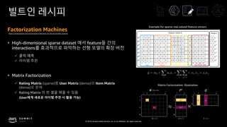 © 2019, Amazon Web Services, Inc. or its affiliates. All rights reserved.
빌트인 레시피
Factorization Machines
§ High-dimensional sparse dataset 에서 feature들 간의
interactions를 효과적으로 파악하는 선형 모델의 확장 버전
ü 클릭 예측
ü 아이템 추천
§ Matrix Factorization
ü Rating Matrix (sparse)를 User Matrix (dense)와 Item Matrix
(dense)로 분해
ü Rating Matrix 의 빈 셀을 채울 수 있음
(User에게 새로운 아이템 추천 시 활용 가능)
Example for sparse real valued feature vectors
Matrix Factorization and Factorization Machines for Recommender Systems
Matrix Factorization: illustration
≈ ×
 
