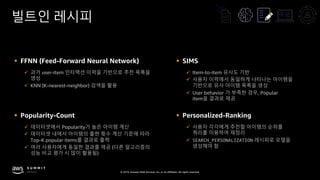 © 2019, Amazon Web Services, Inc. or its affiliates. All rights reserved.
빌트인 레시피
§ FFNN (Feed-Forward Neural Network)
ü 과거 user-item 인터랙션 이력을 기반으로 추천 목록을
생성
ü KNN (K-nearest-neighbor) 검색을 활용
§ SIMS
ü Item-to-item 유사도 기반
ü 사용자 이력에서 동일하게 나타나는 아이템을
기반으로 유사 아이템 목록을 생성
ü User behavior 가 부족한 경우, Popular
item을 결과로 제공
§ Popularity-Count
ü 데이터셋에서 Popularity가 높은 아이템 계산
ü 데이터셋 내에서 아이템의 출현 횟수 계산 기준에 따라
Top-K popular items를 결과로 출력
ü 여러 사용자에게 동일한 결과를 제공 (다른 알고리즘의
성능 비교 평가 시 많이 활용됨)
§ Personalized-Ranking
ü 사용자 각각에게 추천할 아이템의 순위를
쿼리를 이용하여 재정리
ü SEARCH_PERSONALIZATION 레시피로 모델을
생성해야 함
 