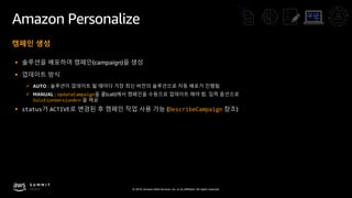 © 2019, Amazon Web Services, Inc. or its affiliates. All rights reserved.
Amazon Personalize
캠페인 생성
§ 솔루션을 배포하여 캠페인(campaign)을 생성
§ 업데이트 방식
ü AUTO : 솔루션이 업데이트 될 때마다 가장 최신 버전의 솔루션으로 자동 배포가 진행됨
ü MANUAL : UpdateCampaign을 콜(call)해서 캠페인을 수동으로 업데이트 해야 함. 입력 옵션으로
SolutionVersionArn 을 제공
§ status가 ACTIVE로 변경된 후 캠페인 작업 사용 가능 (DescribeCampaign 참조)
 