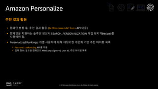 © 2019, Amazon Web Services, Inc. or its affiliates. All rights reserved.
Amazon Personalize
추천 결과 활용
§ 캠페인 생성 후, 추천 결과 활용 (GetRecommendations API 이용)
§ 캠페인을 지원하는 솔루션 생성시 SEARCH_PERSONALIZATION 타입 레시피(recipe)를
사용해야 함.
§ Personalized Rankings: 개별 사용자에 대해 재정리한 개인화 기반 추천 아이템 목록
ü PersonalizeRanking API를 이용
ü 입력 정보: 필요한 캠페인의 ARN(campaignArn), User ID, 추천 아이템 목록
 