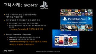 © 2019, Amazon Web Services, Inc. or its affiliates. All rights reserved.
고객 사례 :
§ 모든 고객을 위해 관련 경험을 만들어내는
예측 모델 개발을 추진
§ 개인별 맞춤형 컨텐트 제공은 매우 복잡한 문제
ü 다양한 채널과 컨텐트, 그리고 수백 만 명의 사용자
ü 첨단 기술 뿐만 아니라, 사람, 프로세스 등이 복잡하게 얽혀 있는
프로젝트
§ Amazon Personalize + SageMaker
ü Data 처리 및 인덱싱 등을 위한 효과적인 인프라 활용
ü SageMaker 를 이용한 추천 모델 개발도 용이
☛ Machine Learning 모델 개발의 자동화 및 가속화
☛ Amazon Personalize를 이용해 손쉽게 해결
☛ 확장성 측면에서도 매우 효과적
 